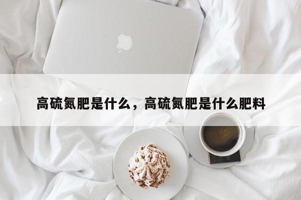 高硫氮肥是什么，高硫氮肥是什么肥料