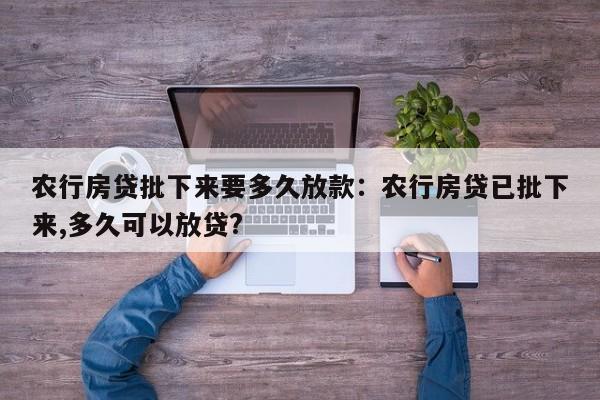 农行房贷批下来要多久放款：农行房贷已批下来,多久可以放贷?