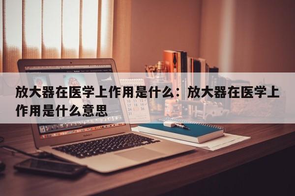 放大器在医学上作用是什么：放大器在医学上作用是什么意思