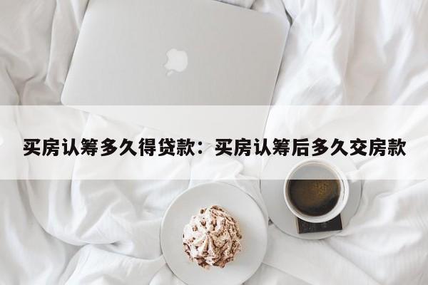 买房认筹多久得贷款：买房认筹后多久交房款