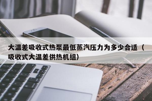 大温差吸收式热泵最低蒸汽压力为多少合适(吸收式大温差供热机组)