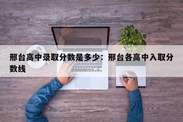 邢台高中录取分数是多少：邢台各高中入取分数线