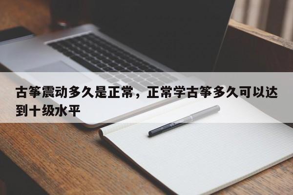 古筝震动多久是正常，正常学古筝多久可以达到十级水平