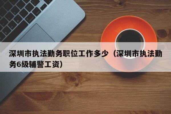 深圳市执法勤务职位工作多少(深圳市执法勤务6级辅警工资)