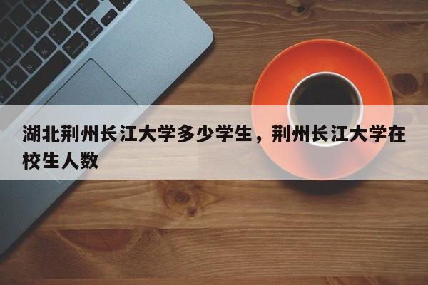 湖北荆州长江大学多少学生,荆州长江大学在校生人数