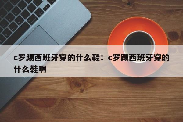 c罗踢西班牙穿的什么鞋:c罗踢西班牙穿的什么鞋啊