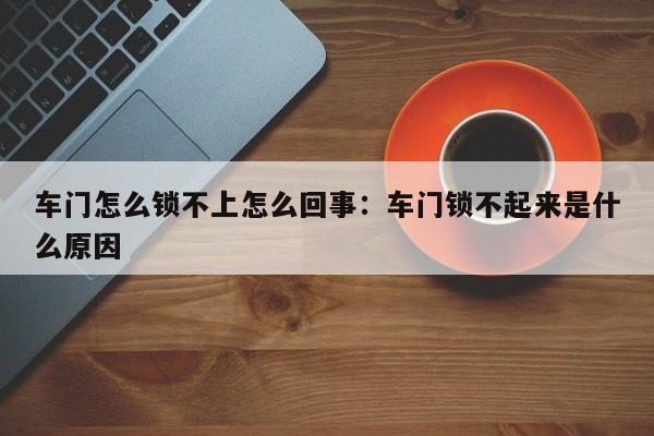 车门怎么锁不上怎么回事:车门锁不起来是什么原因