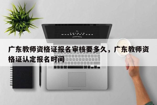 广东教师资格证报名审核要多久,广东教师资格证认定报名时间