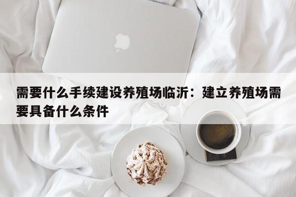 需要什么手续建设养殖场临沂：建立养殖场需要具备什么条件