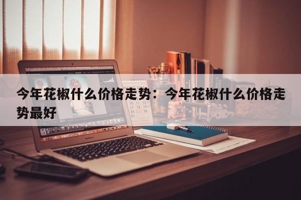 今年花椒什么价格走势：今年花椒什么价格走势最好