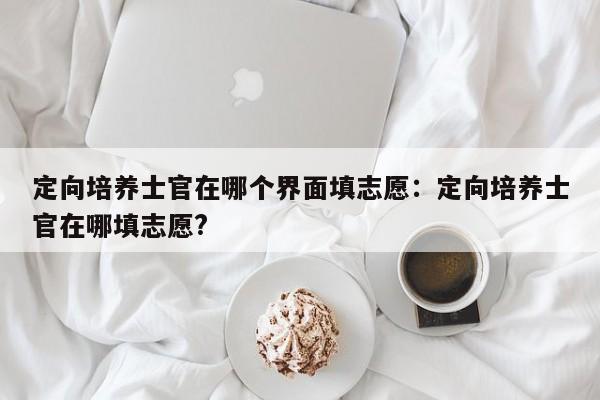 定向培养士官在哪个界面填志愿：定向培养士官在哪填志愿?