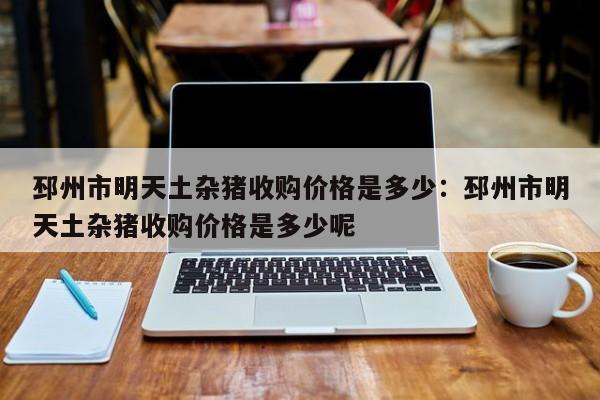 邳州市明天土杂猪收购价格是多少：邳州市明天土杂猪收购价格是多少呢