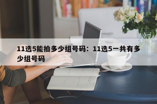 11选5能拍多少组号码：11选5一共有多少组号码