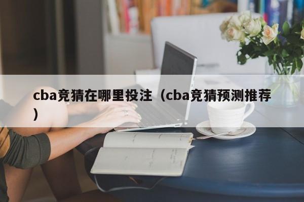 cba竞猜在哪里投注（cba竞猜预测推荐）