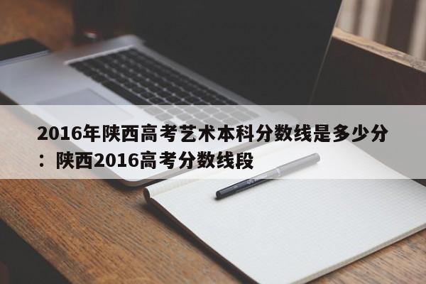 2016年陕西高考艺术本科分数线是多少分：陕西2016高考分数线段