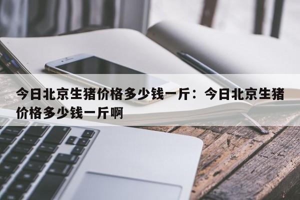 今日北京生猪价格多少钱一斤：今日北京生猪价格多少钱一斤啊