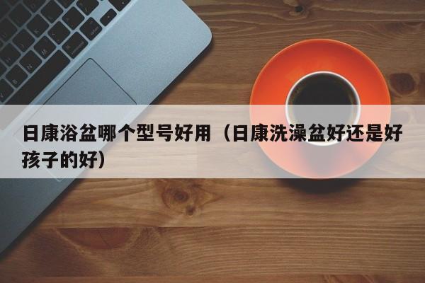 日康浴盆哪个型号好用（日康洗澡盆好还是好孩子的好）