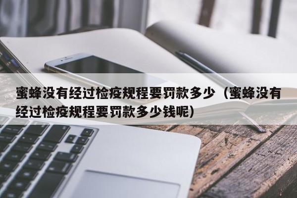 蜜蜂没有经过检疫规程要罚款多少（蜜蜂没有经过检疫规程要罚款多少钱呢）