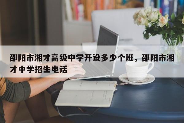 邵阳市湘才高级中学开设多少个班，邵阳市湘才中学招生电话