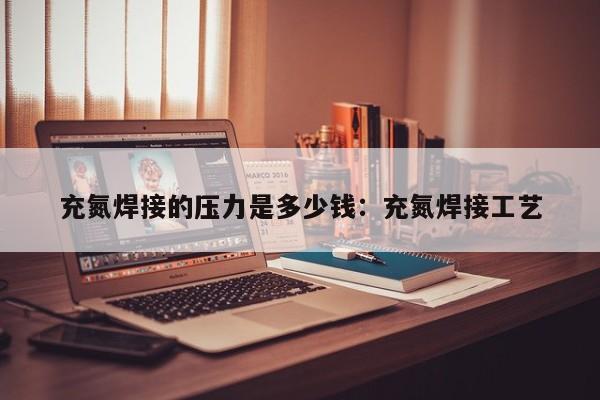 充氮焊接的压力是多少钱：充氮焊接工艺