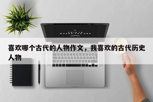 喜欢哪个古代的人物作文，我喜欢的古代历史人物