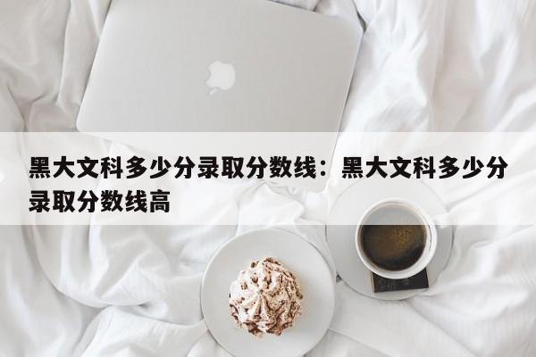 黑大文科多少分录取分数线：黑大文科多少分录取分数线高