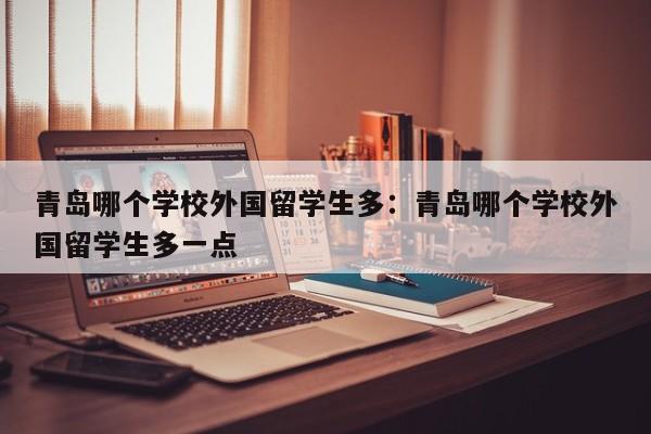 青岛哪个学校外国留学生多：青岛哪个学校外国留学生多一点