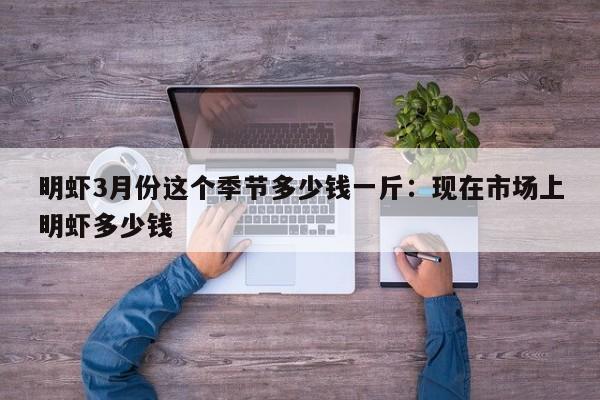 明虾3月份这个季节多少钱一斤：现在市场上明虾多少钱
