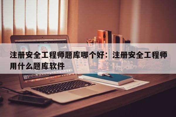 注册安全工程师题库哪个好：注册安全工程师用什么题库软件