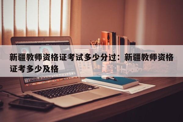新疆教师资格证考试多少分过：新疆教师资格证考多少及格