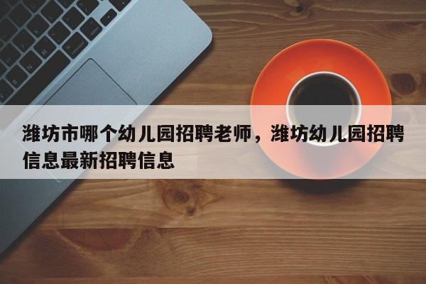 潍坊市哪个幼儿园招聘老师，潍坊幼儿园招聘信息最新招聘信息
