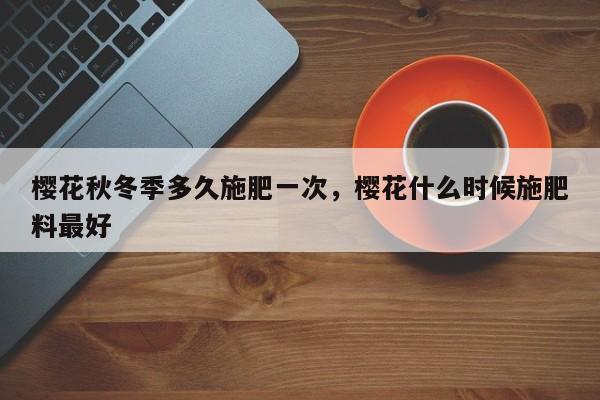樱花秋冬季多久施肥一次，樱花什么时候施肥料最好