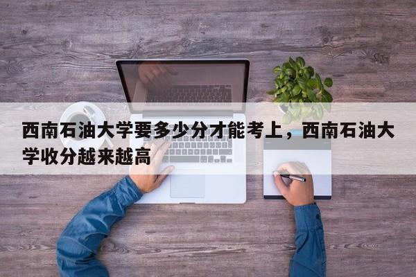 西南石油大学要多少分才能考上，西南石油大学收分越来越高