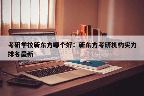 考研学校新东方哪个好：新东方考研机构实力排名最新
