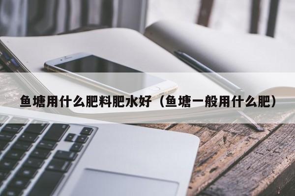 鱼塘用什么肥料肥水好（鱼塘一般用什么肥）