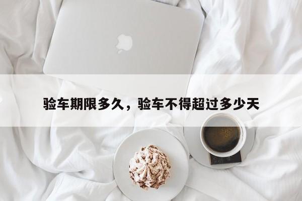 验车期限多久，验车不得超过多少天