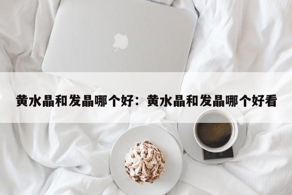黄水晶和发晶哪个好：黄水晶和发晶哪个好看