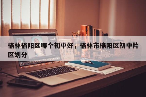 榆林榆阳区哪个初中好，榆林市榆阳区初中片区划分