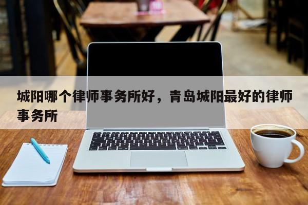 城阳哪个律师事务所好，青岛城阳最好的律师事务所