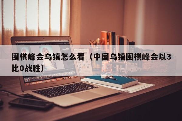 围棋峰会乌镇怎么看（中国乌镇围棋峰会以3比0战胜）