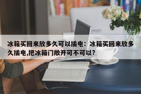 冰箱买回来放多久可以插电:冰箱买回来放多久插电,把冰箱门敞开可不可以?