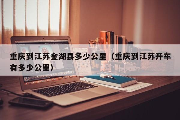 重庆到江苏金湖县多少公里（重庆到江苏开车有多少公里）