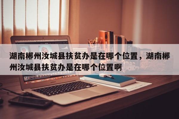 湖南郴州汝城县扶贫办是在哪个位置，湖南郴州汝城县扶贫办是在哪个位置啊