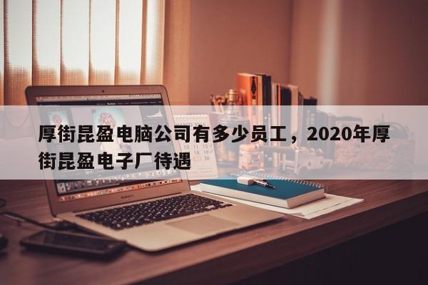 厚街昆盈电脑公司有多少员工，2020年厚街昆盈电子厂待遇