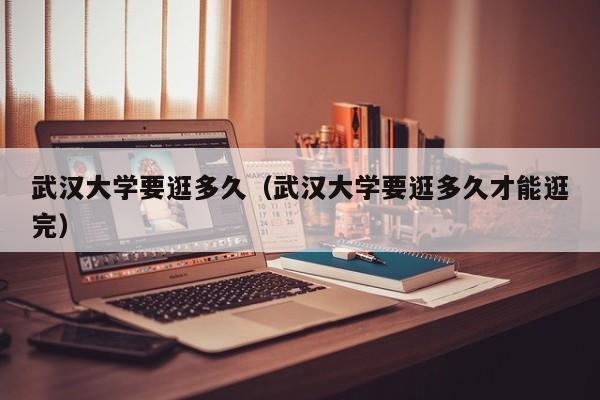 武汉大学要逛多久（武汉大学要逛多久才能逛完）