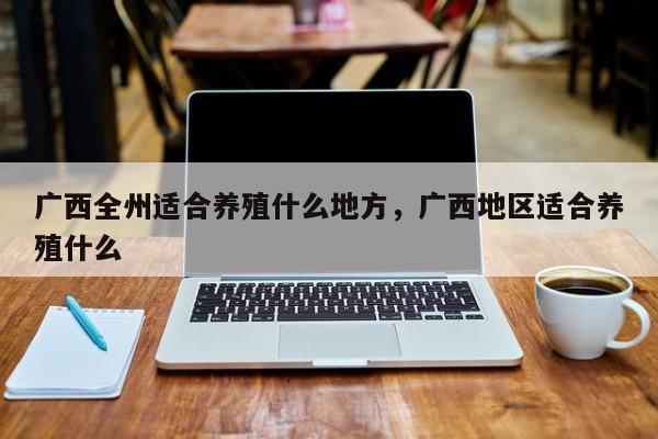 广西全州适合养殖什么地方，广西地区适合养殖什么