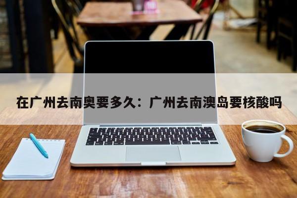 在广州去南奥要多久：广州去南澳岛要核酸吗