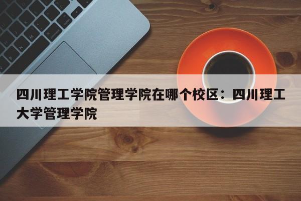 四川理工学院管理学院在哪个校区：四川理工大学管理学院