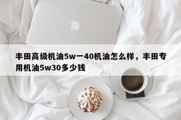 丰田高级机油5w一40机油怎么样，丰田专用机油5w30多少钱