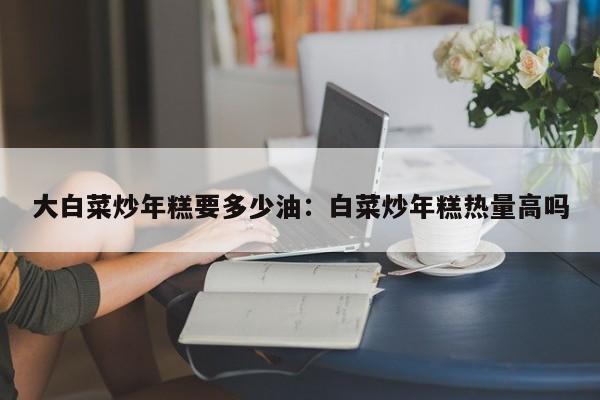 大白菜炒年糕要多少油：白菜炒年糕热量高吗
